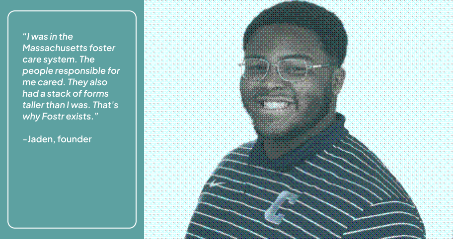 Jaden, founder: I was in the Massachusetts foster care system. The people responsible for me cared. They also had a stack of forms taller than I was. That's why Fostr exists.
